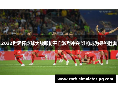 2022世界杯点球大战即将开启激烈冲突 谁将成为最终胜者