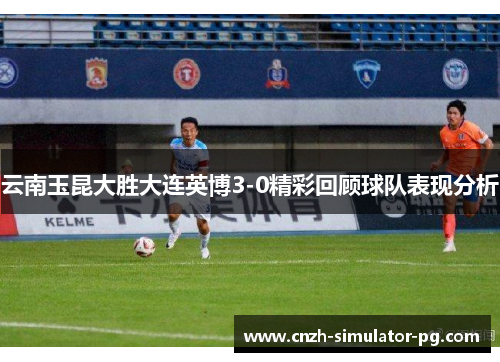 云南玉昆大胜大连英博3-0精彩回顾球队表现分析 云南玉昆大胜大连英博3-0精彩回顾球队表现分析