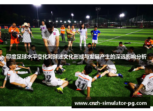 印度足球水平变化对球迷文化形成与发展产生的深远影响分析 印度足球水平变化对球迷文化形成与发展产生的深远影响分析