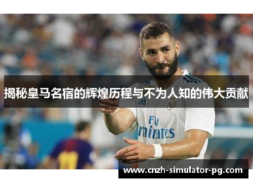 揭秘皇马名宿的辉煌历程与不为人知的伟大贡献