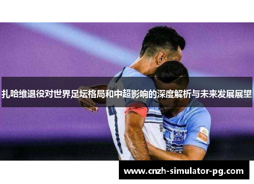 扎哈维退役对世界足坛格局和中超影响的深度解析与未来发展展望