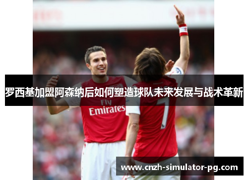 罗西基加盟阿森纳后如何塑造球队未来发展与战术革新