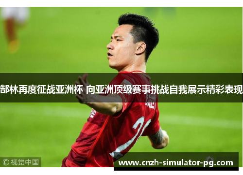 郜林再度征战亚洲杯 向亚洲顶级赛事挑战自我展示精彩表现