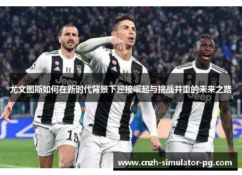 尤文图斯如何在新时代背景下迎接崛起与挑战并重的未来之路 尤文图斯如何在新时代背景下迎接崛起与挑战并重的未来之路