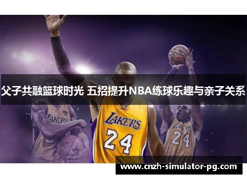 父子共融篮球时光 五招提升NBA练球乐趣与亲子关系