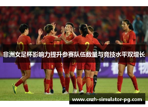 非洲女足杯影响力提升参赛队伍数量与竞技水平双增长