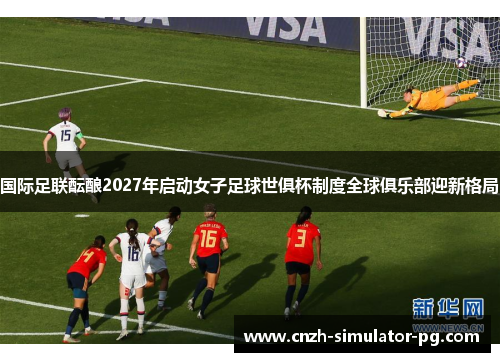 国际足联酝酿2027年启动女子足球世俱杯制度全球俱乐部迎新格局 国际足联酝酿2027年启动女子足球世俱杯制度全球俱乐部迎新格局